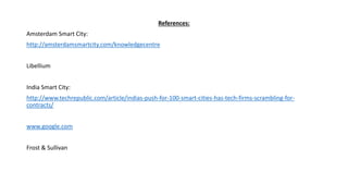 References:
Amsterdam Smart City:
http://amsterdamsmartcity.com/knowledgecentre
Libellium
India Smart City:
http://www.techrepublic.com/article/indias-push-for-100-smart-cities-has-tech-firms-scrambling-for-
contracts/
www.google.com
Frost & Sullivan
 
