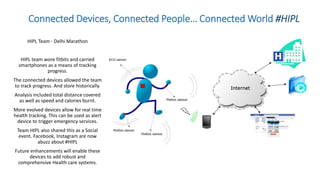 Connected Devices, Connected People… Connected World #HIPL
HIPL Team - Delhi Marathon
HIPL team wore fitbits and carried
smartphones as a means of tracking
progress.
The connected devices allowed the team
to track progress. And store historically.
Analysis included total distance covered
as well as speed and calories burnt.
More evolved devices allow for real time
health tracking. This can be used as alert
device to trigger emergency services.
Team HIPL also shared this as a Social
event. Facebook, Instagram are now
abuzz about #HIPL
Future enhancements will enable these
devices to add robust and
comprehensive Health care systems.
 