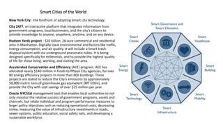 Smart Cities of the World
New York City: the forefront of adopting Smart city technology.
City 24/7, an interactive platform that integrates information from
government programs, local businesses, and the city’s citizens to
provide knowledge to anyone, anywhere, anytime, and on any device.
Hudson Yards project : $20 billion, 28-acre commercial and residential
area in Manhattan. Digitally track environmental and factors like traffic,
energy consumption, and air quality. It will include a Smart trash-
disposal system with via underground pneumatic tubes. It is being
designed specifically for millennials, and to provide the highest quality
of life for those living, working, and visiting the area.
Accelerated Conservation and Efficiency (ACE) program. ACE has
allocated nearly $140 million in funds to fifteen City agencies, for over
80 energy efficiency projects in more than 400 buildings. These
projects are slated to reduce the City’s emissions by approximately
50,000 metric tons of greenhouse gas equivalent (MT CO2e), and
provide the City with cost savings of over $25 million per year.
Oracle NYCStat management tool that enables local authorities to not
only monitor the relative success of government programs, assets and
channels, but relate individual and program performance measures to
larger policy objectives such as reducing operational costs, decreasing
crime, measuring the value of infrastructure investments in roads,
sewer systems, public education, social safety nets, and developing a
sustainable workforce.
 