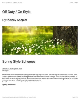 4/22/16, 5:56 PMSpring Style Schemes – Off Duty / On Style
Page 1 of 6https://kelseyknepler.wordpress.com/2016/03/20/spring-style-schemes/
Oﬀ Duty / On Style
By: Kelsey Knepler
Spring Style Schemes
March 20, 2016April 9, 2016
On Style
Believe me, I understand the struggle of looking at your closet and having no idea what to wear. This
always particularly seems to be a problem for me as the seasons change. Luckily, I have discovered a
few items that easing my season transition confusion. Here are some outﬁts for inspiration or as we’re
going to call it on #offdutyonstyle, “Style Schemes”!
Sporty and Sleek:
 