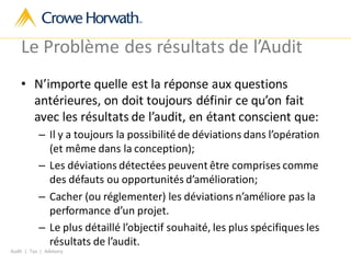 Audit | Tax | Advisory
Le Problème des résultats de l’Audit
• N’importe quelle est la réponse aux questions
antérieures, on doit toujours définir ce qu’on fait
avec les résultats de l’audit, en étant conscient que:
– Il y a toujours la possibilité de déviations dans l’opération
(et même dans la conception);
– Les déviations détectées peuvent être comprises comme
des défauts ou opportunités d’amélioration;
– Cacher (ou réglementer) les déviations n’améliore pas la
performance d’un projet.
– Le plus détaillé l’objectif souhaité, les plus spécifiques les
résultats de l’audit.
 