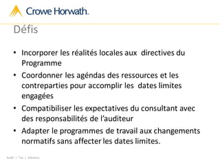Audit | Tax | Advisory
Défis
• Incorporer les réalités locales aux directives du
Programme
• Coordonner les agéndas des ressources et les
contreparties pour accomplir les dates limites
engagées
• Compatibiliser les expectatives du consultant avec
des responsabilités de l’auditeur
• Adapter le programmes de travail aux changements
normatifs sans affecter les dates limites.
 