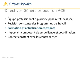 Audit | Tax | Advisory
Directives Générales pour un ACE
• Équipe professionnelle pluridisciplinaire et localisée
• Revision constante des Programmes de Travail
• Formation et actualisation constante
• Important composant de surveillance et coordination
• Contact constant avec les contreparties
 