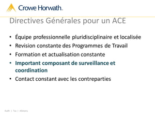 Audit | Tax | Advisory
Directives Générales pour un ACE
• Équipe professionnelle pluridisciplinaire et localisée
• Revision constante des Programmes de Travail
• Formation et actualisation constante
• Important composant de surveillance et
coordination
• Contact constant avec les contreparties
 