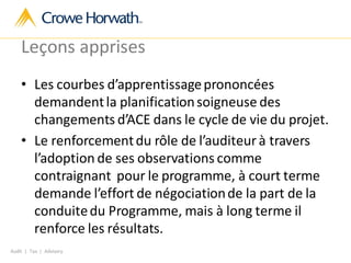 Audit | Tax | Advisory
Leçons apprises
• Les courbes d’apprentissageprononcées
demandentla planificationsoigneuse des
changements d’ACE dans le cycle de vie du projet.
• Le renforcementdu rôle de l’auditeur à travers
l’adoption de ses observations comme
contraignant pour le programme, à court terme
demande l’effort de négociationde la part de la
conduitedu Programme, mais à long terme il
renforce les résultats.
 