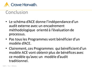 Audit | Tax | Advisory
Conclusion
• Le schéma d’ACE donne l’indépendanced’un
audit externe avec un encadrement
méthodologique orientéà l’évaluationde
processus.
• Pas tous les Programmes vont bénéficier d’un
modèle d’ACE.
• Clairement,ces Programmes qui bénéficientd’un
modèle ACE vont obtenirplus de bénéficesavec
ce modèle qu’avec un modèle d’audit
traditionnel.
 