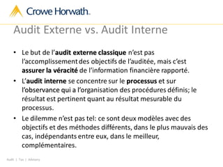 Audit | Tax | Advisory
Audit Externe vs. Audit Interne
• Le but de l’audit externe classique n’est pas
l’accomplissementdes objectifs de l’auditée, mais c’est
assurer la véracité de l’information financière rapporté.
• L’audit interne se concentre sur le processus et sur
l’observance qui a l’organisation des procédures définis; le
résultat est pertinent quant au résultat mesurable du
processus.
• Le dilemme n’est pas tel: ce sont deux modèles avec des
objectifs et des méthodes différents, dans le plus mauvais des
cas, indépendants entre eux, dans le meilleur,
complémentaires.
 