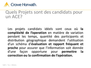 Audit | Tax | Advisory
Quels Projets sont des candidats pour
un ACE?
Les projets candidats idéels sont ceux où la
compléxité de l’operation en matière de variation
pendant les temps, quantité des participants et
distribution géographique demandent l’utilisation
d’un schéma d’évaluation et rapport fréquant et
proche pour assurer que l’information soit donnée
d’une façon opportune pour permettre la
correction ou la confirmation de l’opération.
 
