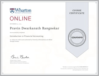 EDUCA
T
ION FOR EVE
R
YONE
CO
U
R
S
E
C E R T I F
I
C
A
TE
COURSE
CERTIFICATE
NOVEMBER 24, 2015
Pravin Dwarkanath Rangnekar
Introduction to Financial Accounting
an online non-credit course authorized by University of Pennsylvania and offered
through Coursera
has successfully completed
Professor Brian J. Bushee
Gilbert and Shelley Harrison Professor
Wharton School, University of Pennsylvania
Verify at coursera.org/verify/2GKM2BMPXV4Y
Coursera has confirmed the identity of this individual and
their participation in the course.
 
