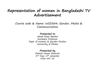 Representation of women in Bangladeshi TV
Advertisement
Course code & Name: WGS304; Gender, Media &
Communication
Presented to
Ishrat Khan Barsha
Assistant Professor
Dept. of Women & Gender Studies
University of Dhaka
Presented by
Mehedi Hasan Shamim
3rd Year, 5th semester
Class roll: 12
 