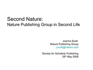 Second Nature:
Nature Publishing Group in Second Life


                                    Joanna Scott
                        Nature Publishing Group
                             j.scott@nature.com

                  Society for Scholarly Publishing
                                   29th May 2008
 