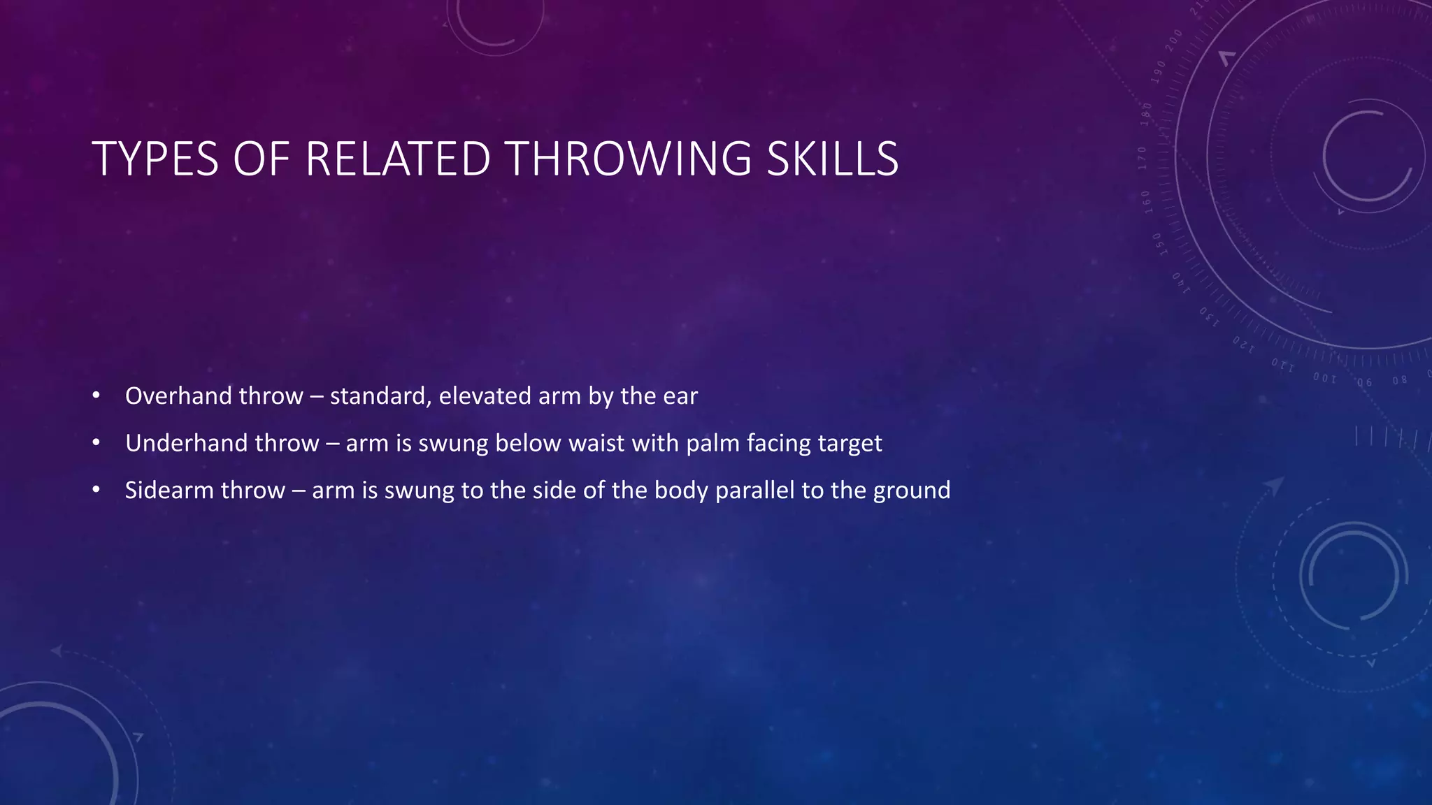 TYPES OF RELATED THROWING SKILLS
• Overhand throw – standard, elevated arm by the ear
• Underhand throw – arm is swung below waist with palm facing target
• Sidearm throw – arm is swung to the side of the body parallel to the ground
 