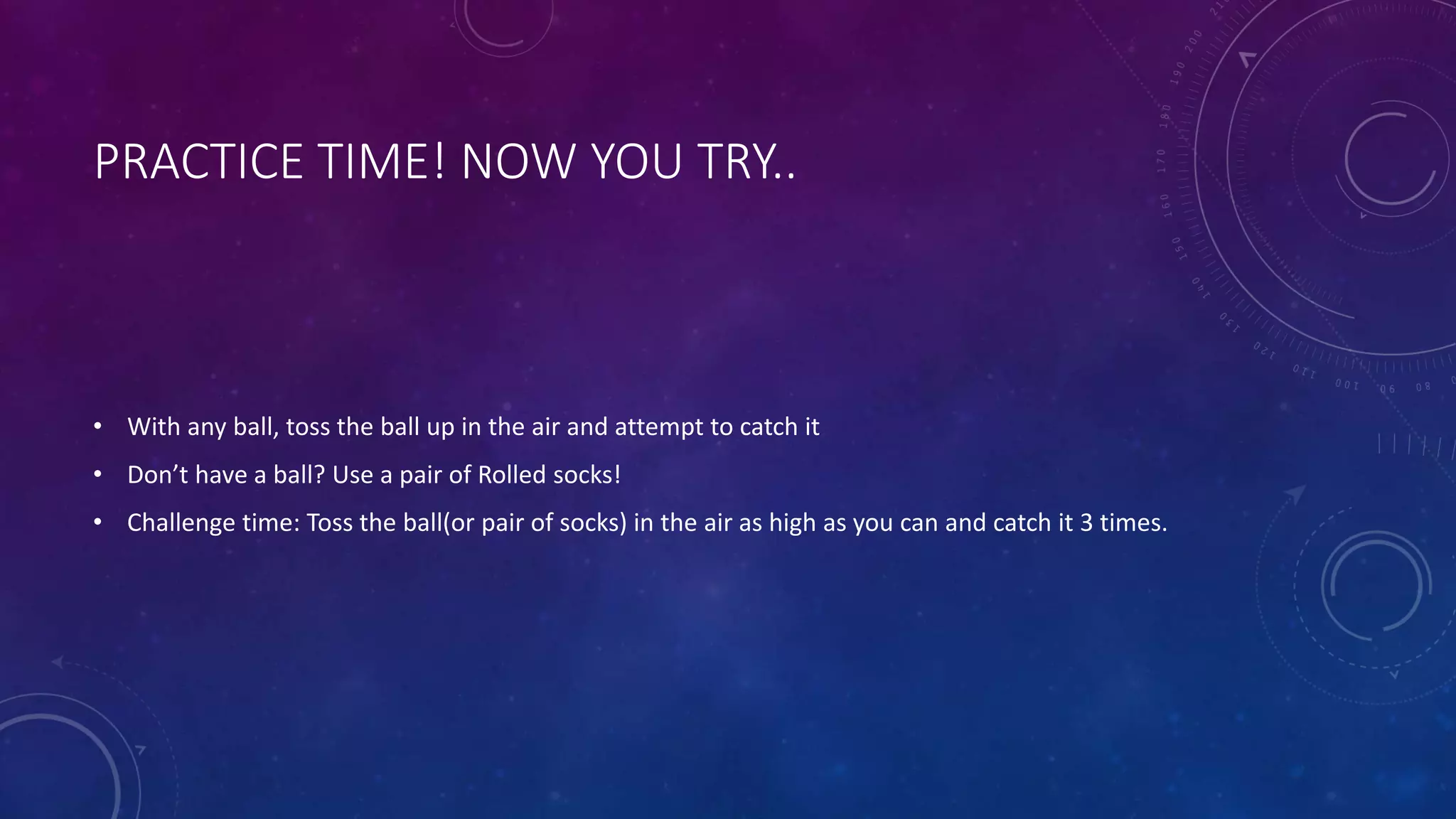 PRACTICE TIME! NOW YOU TRY..
• With any ball, toss the ball up in the air and attempt to catch it
• Don’t have a ball? Use a pair of Rolled socks!
• Challenge time: Toss the ball(or pair of socks) in the air as high as you can and catch it 3 times.
 
