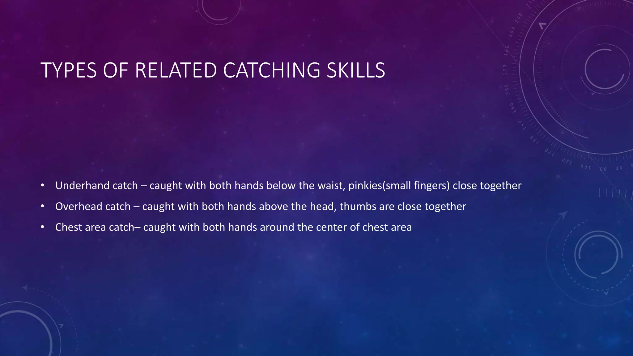 TYPES OF RELATED CATCHING SKILLS
• Underhand catch – caught with both hands below the waist, pinkies(small fingers) close together
• Overhead catch – caught with both hands above the head, thumbs are close together
• Chest area catch– caught with both hands around the center of chest area
 