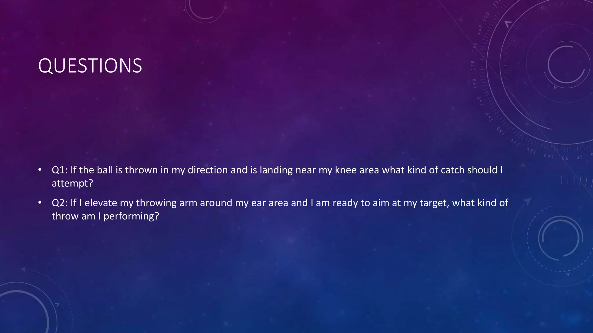 QUESTIONS
• Q1: If the ball is thrown in my direction and is landing near my knee area what kind of catch should I
attempt?
• Q2: If I elevate my throwing arm around my ear area and I am ready to aim at my target, what kind of
throw am I performing?
 