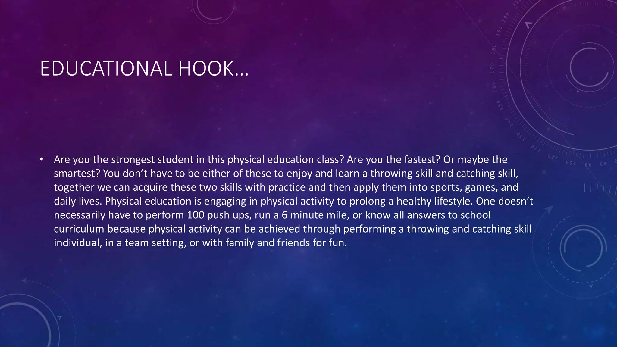 EDUCATIONAL HOOK…
• Are you the strongest student in this physical education class? Are you the fastest? Or maybe the
smartest? You don’t have to be either of these to enjoy and learn a throwing skill and catching skill,
together we can acquire these two skills with practice and then apply them into sports, games, and
daily lives. Physical education is engaging in physical activity to prolong a healthy lifestyle. One doesn’t
necessarily have to perform 100 push ups, run a 6 minute mile, or know all answers to school
curriculum because physical activity can be achieved through performing a throwing and catching skill
individual, in a team setting, or with family and friends for fun.
 