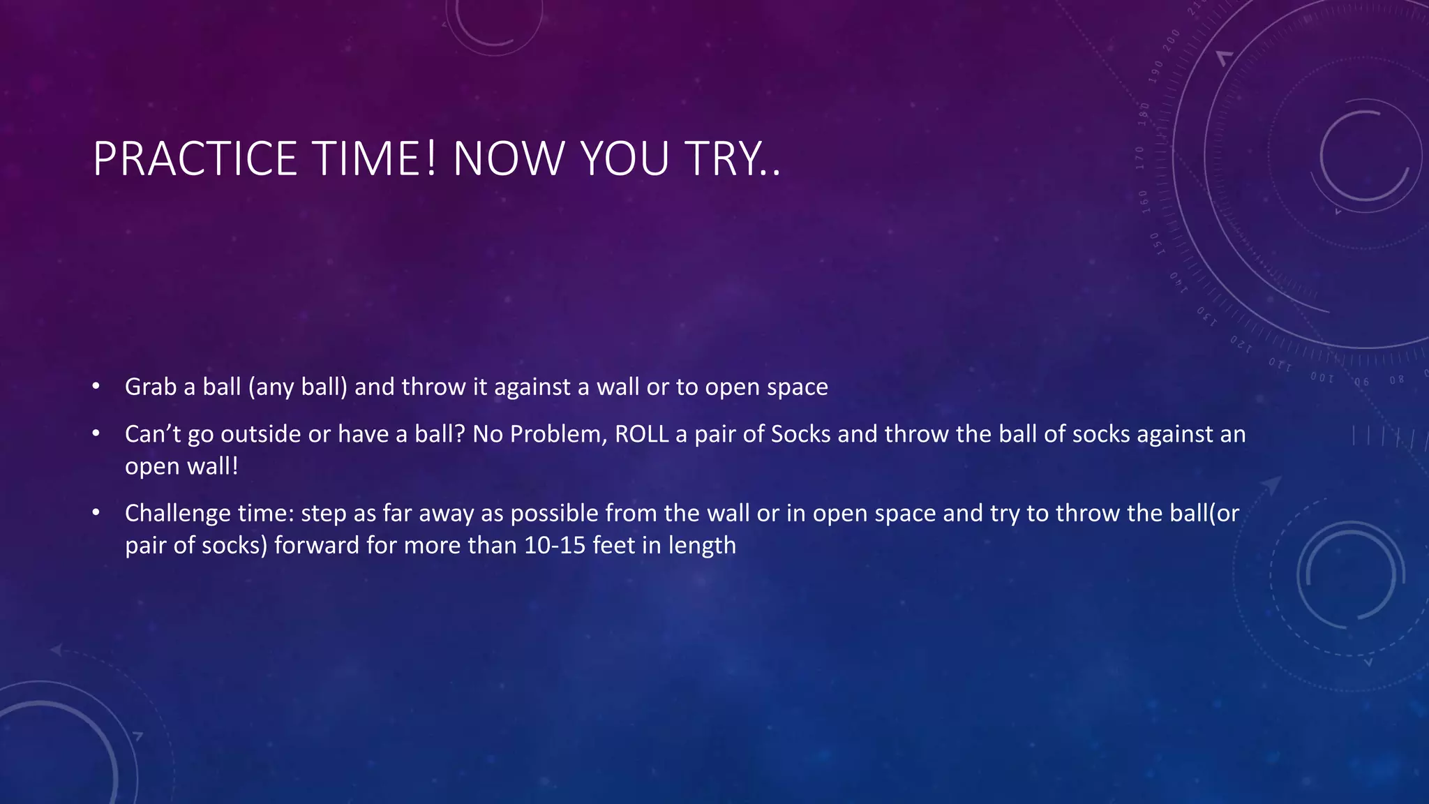 PRACTICE TIME! NOW YOU TRY..
• Grab a ball (any ball) and throw it against a wall or to open space
• Can’t go outside or have a ball? No Problem, ROLL a pair of Socks and throw the ball of socks against an
open wall!
• Challenge time: step as far away as possible from the wall or in open space and try to throw the ball(or
pair of socks) forward for more than 10-15 feet in length
 