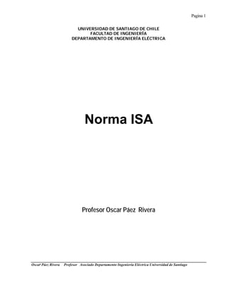 Pagina 1
Oscar Páez Rivera Profesor Asociado Departamento Ingeniería Eléctrica Universidad de Santiago
UNIVERSIDAD DE SANTIAGO DE CHILE
FACULTAD DE INGENIERÍA
DEPARTAMENTO DE INGENIERÍA ELÉCTRICA
Norma ISA
Profesor Oscar Páez Rivera
 