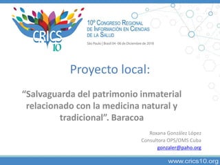 Proyecto local:
“Salvaguarda del patrimonio inmaterial
relacionado con la medicina natural y
tradicional”. Baracoa
Roxana González López
Consultora OPS/OMS Cuba
gonzaler@paho.org
 
