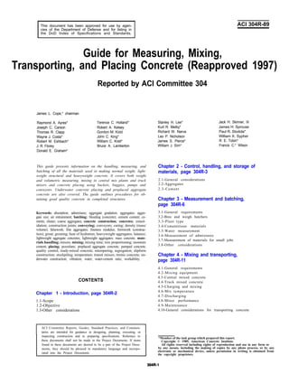 This document has been approved for use by agen-
cies of the Department of Defense and for listing in
the DoD Index of Specifications and Standards.
ACI 304R-89
Guide for Measuring, Mixing,
Transporting, and Placing Concrete (Reapproved 1997)
Reported by ACI Committee 304
James L. Cope,* chairman
Raymond A. Ayres*
Joseph C. Carson
Thomas R. Clapp
Wayne J. Costa*
Robert M. Eshbach*
J. R. Florey
Donald E. Graham*
Terence C. Holland* Stanley H. Lee*
Robert A. Kelsey Kurt R. Melby*
Gordon M. Kidd Richard W. Narva
John C. King* Leo P. Nicholson
William C. Krell* James S. Pierce*
Bruce A. Lamberton William J. Sim*
This guide presents information on the handling, measuring, and
batching of all the materials used in making normal weight, light-
weight structural and heavyweight concrete. It covers both weight
and volumetric measuring, mixing in central mix plants and truck
mixers and concrete placing using buckets, buggies, pumps and
conveyors. Underwater concrete placing and preplaced aggregate
concrete are also covered. The guide outlines procedures for ob-
taining good quality concrete in completed structures.
Keywords: absorption; admixtures; aggregate gradation; aggregates; aggre-
gate size; air entrainment; batching; bleeding (concrete); cement content; ce-
ments; chutes; coarse aggregates; concrete construction; concretes; consol-
idation; construction joints; conveying; conveyors; curing; density (mass/
volume); falsework; fine aggregates; fineness modulus; formwork (construc-
tion); grout; grouting; heat of hydration; heavyweight aggregates; laitance;
lightweight aggregate concretes; lightweight aggregates; mass concrete; mate-
rials handling; mixers; mixing; mixing time; mix proportioning; moisture
content; placing; pozzolans; preplaced aggregate concrete; pumped concrete;
quality control; ready-mixed concrete; retempering; segregation; slipform
construction; stockpiling; temperature; transit mixers, tremie concrete; un-
derwater construction; vibration; water; water-cement ratio; workability.
CONTENTS
Chapter 1 - Introduction, page 304R-2
1.1-Scope
1.2-Objective
1.3-Other considerations
Jack H. Skinner, III
James H. Sprouse
Paul R. Stodola*
William X. Sypher
R. E. Tobin*
Francis C.* Wilson
Chapter 2 - Control, handling, and storage of
materials, page 304R-3
2.1-General considerations
2.2-Aggregates
2.3-Cement
Chapter 3 - Measurement and batching,
page 304R-6
3.1-General requirements
3.2-Bins and weigh hatchers
3.3-Plant type
3.4-Cementitious materials
3.5-Water measurement
3.6-Measurement of admixtures
3.7-Measurement of materials for small jobs
3.8-Other considerations
Chapter 4 - Mixing and transporting,
page 304R-11
4.1-General requirements
4.2-Mixing equipment
4.3-Central mixed concrete
4.4-Truck mixed concrete
4.5-Charging and mixing
4.6-Mix temperature
4.7-Discharging
4.8-Mixer performance
4.9-Maintenance
4.10-General considerations for transporting concrete
I ACI Committee Reports, Guides, Standard Practices, and Commen-
taries are intended for guidance in designing, planning, executing, or I
inspecting construction and in preparing specifications. Reference to
these documents shall not be made in the Project Documents. If items
found in these documents are desired to be a part of the Project Docu-
ments, they should be phrased in mandatory language and incorpo-
rated into the Project Documents.
*Member of the task group which prepared this report.
Copyright © 1989, American Concrete Institute.
All rights reserved including rights of reproduction and use in any form or
by any means, including the making of copies by any photo process, or by any
electronic or mechanical device, unless permission in writing is obtained from
the copyright proprietors.
 