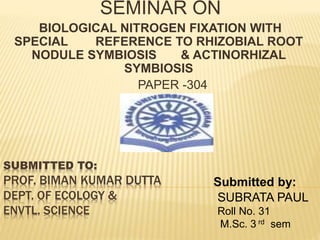 SEMINAR ON 
BIOLOGICAL NITROGEN FIXATION WITH 
SPECIAL REFERENCE TO RHIZOBIAL ROOT 
NODULE SYMBIOSIS & ACTINORHIZAL 
SYMBIOSIS 
PAPER -304 
SUBMITTED TO: 
PROF. BIMAN KUMAR DUTTA 
DEPT. OF ECOLOGY & 
ENVTL. SCIENCE 
Submitted by: 
SUBRATA PAUL 
Roll No. 31 
M.Sc. 3 rd sem 
 