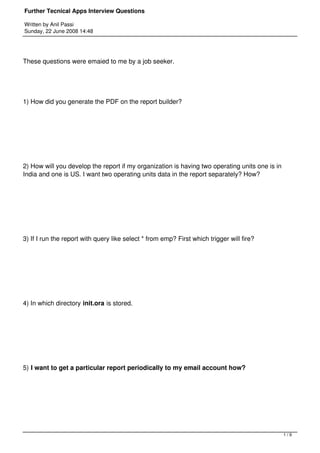 Further Tecnical Apps Interview Questions

Written by Anil Passi
Sunday, 22 June 2008 14:48




These questions were emaied to me by a job seeker.




1) How did you generate the PDF on the report builder?




2) How will you develop the report if my organization is having two operating units one is in
India and one is US. I want two operating units data in the report separately? How?




3) If I run the report with query like select * from emp? First which trigger will fire?




4) In which directory init.ora is stored.




5) I want to get a particular report periodically to my email account how?




                                                                                                1/9
 