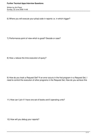 Further Tecnical Apps Interview Questions

Written by Anil Passi
Sunday, 22 June 2008 14:48




6) Where you will execute your pl/sql code in reports i.e. in which trigger?




7) Performance point of view which is good? Decode or case?




8) How u reduce the time execution of query?




9) How do you track a Request Set? If an error occurs in the first program in a Request Set, I
need to control the execution of other programs in the Request Set, How do you achieve this




11) How can I join if I have one set of books and 5 operating units?




12) How will you debug your reports?




                                                                                            2/9
 