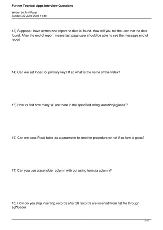 Further Tecnical Apps Interview Questions

Written by Anil Passi
Sunday, 22 June 2008 14:48




13) Suppose I have written one report no data is found. How will you tell the user that no data
found. After the end of report means last page user should be able to see the message end of
report




14) Can we set Index for primary key? If so what is the name of the Index?




15) How to find how many ‘a’ are there in the specified string ‘aasfdhhjkgjaaaa’?




16) Can we pass Pl/sql table as a parameter to another procedure or not if so how to pass?




17) Can you use placeholder column with out using formula column?




18) How do you stop inserting records after 50 records are inserted from flat file through
sql*loader



                                                                                             3/9
 