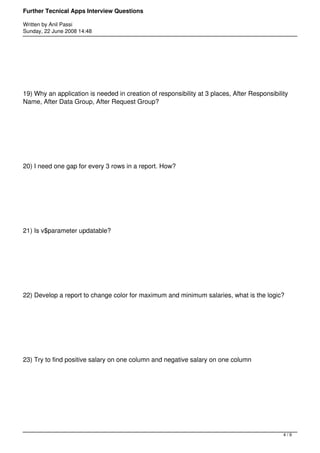 Further Tecnical Apps Interview Questions

Written by Anil Passi
Sunday, 22 June 2008 14:48




19) Why an application is needed in creation of responsibility at 3 places, After Responsibility
Name, After Data Group, After Request Group?




20) I need one gap for every 3 rows in a report. How?




21) Is v$parameter updatable?




22) Develop a report to change color for maximum and minimum salaries, what is the logic?




23) Try to find positive salary on one column and negative salary on one column




                                                                                              4/9
 