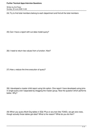 Further Tecnical Apps Interview Questions

Written by Anil Passi
Sunday, 22 June 2008 14:48

24) Try to find total members belong to each department and find all the total members




25) Can I have a report with out data model query?




26) I need to return two values from a function. How?




27) How u reduce the time execution of query?




28) I developed a master child report using link option. One report I have developed using joins
in single query and I separated by dragging the master group. Now the question which performs
better. Why?




29) When you query Multi-Org tables in SQL*Plus or any tool (like TOAD), we get zero rows,
though actually those tables got data? What is the reason? What do you do then?




                                                                                           5/9
 
