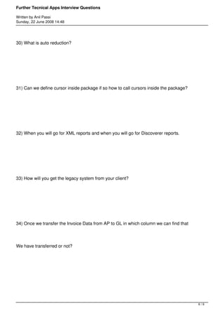 Further Tecnical Apps Interview Questions

Written by Anil Passi
Sunday, 22 June 2008 14:48




30) What is auto reduction?




31) Can we define cursor inside package if so how to call cursors inside the package?




32) When you will go for XML reports and when you will go for Discoverer reports.




33) How will you get the legacy system from your client?




34) Once we transfer the Invoice Data from AP to GL in which column we can find that




We have transferred or not?




                                                                                        6/9
 