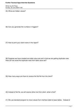 Further Tecnical Apps Interview Questions

Written by Anil Passi
Sunday, 22 June 2008 14:48

35) What are hidden values?




36) Can you generate the numbers in triggers?




37) How to print your client name in the report?




38) Suppose we have created one table value set and in that we are getting duplicate rows.
How can we avoid the duplicate rows from table value set?




39) How many ways are there to receive the flat file from the client?




40) Instead of flat file, we will receive other one from client .what is that?




41) We use standard program to move values from interface table to base tables. Instead of



                                                                                         7/9
 