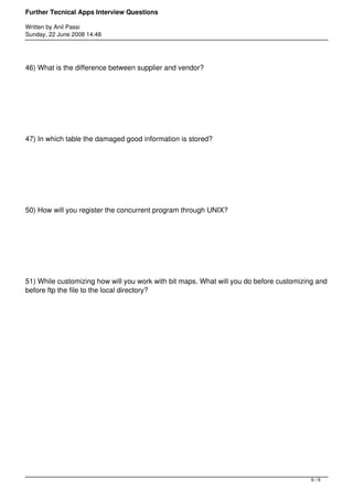Further Tecnical Apps Interview Questions

Written by Anil Passi
Sunday, 22 June 2008 14:48




46) What is the difference between supplier and vendor?




47) In which table the damaged good information is stored?




50) How will you register the concurrent program through UNIX?




51) While customizing how will you work with bit maps. What will you do before customizing and
before ftp the file to the local directory?




                                                                                         9/9
 