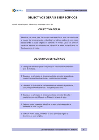 Características e Funcionamento dos Motores
	 OBJECTIVOS GERAIS E ESPECÍFICOS
No final deste módulo, o formando deverá ser capaz de:
OBJECTIVO GERAL
OBJECTIVOS ESPECÍFICOS
Objectivos Gerais e Específicos
E.1
1. Distinguir e identificar pelas suas principais características diferentes
tipos de motores.
Identificar os vários tipos de motores descrevendo as suas características
e modos de funcionamento e identificar os vários órgãos de um motor
descrevendo as suas funções no conjunto do motor. Deve ser também
capaz de efectuar procedimentos de inspecção e testes de verificação do
funcionamento do motor.
2. Descrever os princípios de funcionamento de um motor a gasolina a 4
(quatro) tempos identificando os 4 (quatro) tempos do ciclo.
3. Descrever os princípios de funcionamento de um motor a gasolina a 2
(dois) tempos identificando os 2 (dois) tempos do ciclo.
4. Descrever os princípios de funcionamento de um motor Diesel a 4
(quatro) tempos identificando os 4 (quatro) tempos do ciclo.
5. Dado um motor a gasolina, identificar os seus principais órgãos e
descrever as suas funções.
6. Dado um motor Diesel, identificar os seus principais órgãos e
descrever as suas funções.
 
