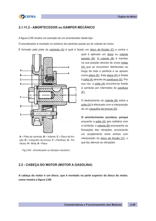 Características e Funcionamento dos Motores 2.49
Órgãos do Motor
2.1.11.2 - AMORTECEDOR ou DAMPER MECÂNICO
A figura 2.68 mostra um exemplo de um amortecedor deste tipo.
O amortecedor é montado no extremo da cambota oposto ao do volante do motor.
É formado pela polia da cambota (A) à qual é fixado um disco de fricção (C) e contra o
2.2 - CABEÇA DO MOTOR (MOTOR A GASOLINA)
A cabeça do motor é um bloco, que é montado na parte superior do bloco do motor,
como mostra a figura 2.69.
qual é aplicado um disco ou volante
pesado (B). O volante (B) é mantido
na sua posição através de umas molas
(H) que se encontram distribuídas ao
longo de toda a periferia e se apoiam
numa placa (K). Esta placa (K) é fixada
à polia (A) através de parafusos (G). Por
sua vez, a polia (A) encontra-se fixada
á cambota por intermédio do parafuso
(F).
O deslizamento do volante (B) sobre a
polia (A) é efectuado com a interposição
de um casquilho de bronze (D).
O amortecimento acontece, porque
enquanto a polia (A) gira solidária com
a cambota, o volante (B) acompanha as
flutuações das vibrações, provocando
um acoplamento entre ambos com
interposição do disco de fricção (C), o
que faz atenuar as vibrações.
Fig.2.68 – Amortecedor ou Damper mecânico
A – Polia da cambota; B – Volante; C – Disco de fric-
ção; D – Casquilho de bronze; F – Parafuso; G - Pa-
rafuso; H - Mola; K - Placa
 