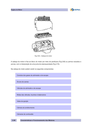 Características e Funcionamento dos Motores
A cabeça do motor é fixa ao bloco do motor por meio de parafusos (Fig.2.80) ou pernos roscados e
porcas, com a interposição de uma junta de estanquecidade (Fig.2.76).
Na cabeça do motor podem existir os seguintes componentes:
2.50
Órgãos do Motor
Conduta dos gases de admissão e de escape
Árvore de cames
Válvulas de admissão e de escape
Molas das válvulas, touches e balanceiros
Velas de ignição
Câmara de arrefecimento
Câmaras de combustão
Fig.2.69 – Cabeça do motor
 