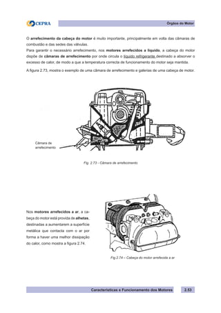 Características e Funcionamento dos Motores
O arrefecimento da cabeça do motor é muito importante, principalmente em volta das câmaras de
combustão e das sedes das válvulas.
Para garantir o necessário arrefecimento, nos motores arrefecidos a liquido, a cabeça do motor
dispõe de câmaras de arrefecimento por onde circula o líquido refrigerante destinado a absorver o
excesso de calor, de modo a que a temperatura correcta de funcionamento do motor seja mantida.
A figura 2.73, mostra o exemplo de uma câmara de arrefecimento e galerias de uma cabeça de motor.
Fig. 2.73 - Câmara de arrefecimento
Fig.2.74 – Cabeça do motor arrefecida a ar
Nos motores arrefecidos a ar, a ca-
beça do motor está provida de alhetas,
destinadas a aumentarem a superfície
metálica que contacta com o ar por
forma a haver uma melhor dissipação
do calor, como mostra a figura 2.74.
2.53
Órgãos do Motor
Câmara de
arrefecimento
 