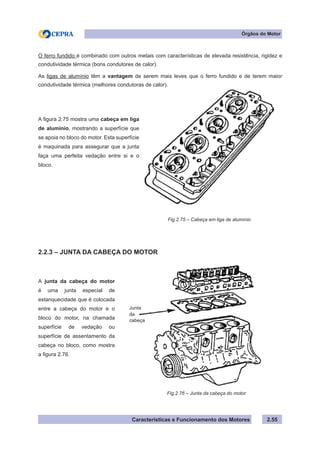 Características e Funcionamento dos Motores 2.55
Órgãos do Motor
O ferro fundido é combinado com outros metais com características de elevada resistência, rigidez e
condutividade térmica (bons condutores de calor).
As ligas de alumínio têm a vantagem de serem mais leves que o ferro fundido e de terem maior
condutividade térmica (melhores condutoras de calor).
2.2.3 – JUNTA DA CABEÇA DO MOTOR
A figura 2.75 mostra uma cabeça em liga
de alumínio, mostrando a superfície que
se apoia no bloco do motor. Esta superfície
é maquinada para assegurar que a junta
faça uma perfeita vedação entre si e o
bloco.
A junta da cabeça do motor
é uma junta especial de
estanquecidade que é colocada
entre a cabeça do motor e o
bloco do motor, na chamada
superfície de vedação ou
superfície de assentamento da
cabeça no bloco, como mostra
a figura 2.76.
Fig.2.75 – Cabeça em liga de alumínio
Fig.2.76 – Junta da cabeça do motor
Junta
da
cabeça
 
