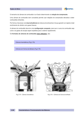 Características e Funcionamento dos Motores2.58
Órgãos do Motor
O tamanho da câmara de combustão é um factor determinante na relação de compressão.
Uma câmara de combustão bem concebida permite usar relações de compressão elevadas e obter
combustões eficientes.
Por forma a favorecer uma boa turbulência da mistura ar/combustível, há que garantir um rápido e total
enchimento do cilindro com gases frescos.
A câmara de combustão deve ter uma configuração compacta, para que o curso da combustão seja
curto e os gases de escape sejam expelidos para o exterior rapidamente.
Os formatos de câmaras de combustão mais utilizados, são:
Fig.2.78 – Câmara hemisférica Fig.2.79 – Câmara em forma de telhado
Câmara hemisférica (Fig.2.78)
Câmara em forma de telhado (Fig.2.79)
 