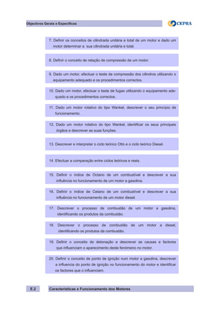 Características e Funcionamento dos MotoresE.2
Objectivos Gerais e Específicos
7. Definir os conceitos de cilindrada unitária e total de um motor e dado um
motor determinar a sua cilindrada unitária e total.
8. Definir o conceito de relação de compressão de um motor.
9. Dado um motor, efectuar o teste de compressão dos cilindros utilizando o
equipamento adequado e os procedimentos correctos.
10. Dado um motor, efectuar o teste de fugas utilizando o equipamento ade-
quado e os procedimentos correctos.
11. Dado um motor rotativo do tipo Wankel, descrever o seu princípio de
funcionamento.
12. Dado um motor rotativo do tipo Wankel, identificar os seus principais
órgãos e descrever as suas funções.
13. Descrever e interpretar o ciclo teórico Otto e o ciclo teórico Diesel.
14. Efectuar a comparação entre ciclos teóricos e reais.
15. Definir o índice de Octano de um combustível e descrever a sua
influência no funcionamento de um motor a gasolina.
16. Definir o índice de Cetano de um combustível e descrever a sua
influência no funcionamento de um motor diesel.
17. Descrever o processo de combustão de um motor a gasolina,
identificando os produtos da combustão.
18. Descrever o processo de combustão de um motor a diesel,
identificando os produtos da combustão.
19. Definir o conceito de detonação e descrever as causas e factores
que influenciam o aparecimento deste fenómeno no motor.
20. Definir o conceito de ponto de ignição num motor a gasolina, descrever
a influencia do ponto de ignição no funcionamento do motor e identificar
os factores que o influenciam.
 
