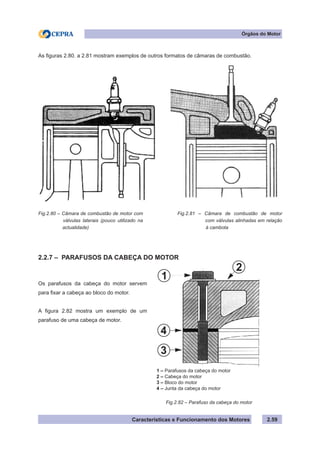 Características e Funcionamento dos Motores 2.59
Órgãos do Motor
As figuras 2.80. a 2.81 mostram exemplos de outros formatos de câmaras de combustão.
2.2.7 – PARAFUSOS DA CABEÇA DO MOTOR
Fig.2.80 – Câmara de combustão de motor com
válvulas laterais (pouco utilizado na
actualidade)
Fig.2.81 – Câmara de combustão de motor
com válvulas alinhadas em relação
à cambota
Os parafusos da cabeça do motor servem
para fixar a cabeça ao bloco do motor.
A figura 2.82 mostra um exemplo de um
parafuso de uma cabeça de motor.
Fig.2.82 – Parafuso da cabeça do motor
1 – Parafusos da cabeça do motor
2 – Cabeça do motor
3 – Bloco do motor
4 – Junta da cabeça do motor
2
1
4
3
 