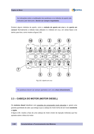 Características e Funcionamento dos Motores2.60
Órgãos do Motor
Existem alguns métodos de aperto, como o método de aperto em cruz e de aperto em
caracol. Normalmente o método mais utilizado é o método em cruz, em várias fases e de
dentro para fora, como mostra a figura 2.83.
2.3 – CABEÇA DO MOTOR (MOTOR DIESEL)
Os motores diesel trabalham com pressões de compressão muito elevadas e, geram uma
grande quantidade de calor, que obriga a que a cabeça do motor tenha de ser muito resistente
e rígida.
A figura 2.84. mostra a face de uma cabeça de motor (motor de injecção indirecta) que fica
apoiada sobre o bloco do motor.
As indicações sobre a reutilização dos parafusos e os métodos de aperto são
indicados pelo fabricante. Devem ser sempre respeitados.
Os parafusos devem ser sempre apertados com uma chave dinamómetro.
Fig.2.83 –Aperto em cruz
4 2 6 8
9315
7
10
 