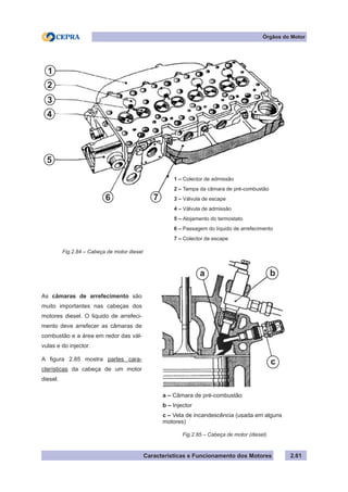 Características e Funcionamento dos Motores 2.61
Órgãos do Motor
1 – Colector de admissão
2 – Tampa da câmara de pré-combustão
3 – Válvula de escape
4 – Válvula de admissão
5 – Alojamento do termostato
6 – Passagem do líquido de arrefecimento
7 – Colector de escape
Fig.2.84 – Cabeça de motor diesel
As câmaras de arrefecimento são
muito importantes nas cabeças dos
motores diesel. O liquido de arrefeci-
mento deve arrefecer as câmaras de
combustão e a área em redor das vál-
vulas e do injector.
A figura 2.85 mostra partes cara-
cterísticas da cabeça de um motor
diesel.
Fig.2.85 – Cabeça de motor (diesel)
a – Câmara de pré-combustão
b – Injector
c – Vela de incandescência (usada em alguns
motores)
1
2
33
44
5
6 7
a b
c
 