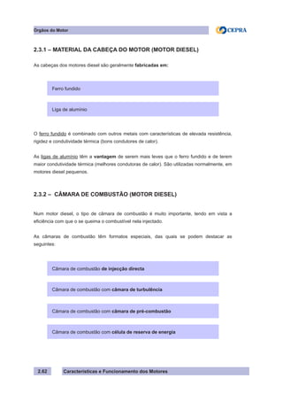 Características e Funcionamento dos Motores2.62
Órgãos do Motor
2.3.1 – MATERIAL DA CABEÇA DO MOTOR (MOTOR DIESEL)
As cabeças dos motores diesel são geralmente fabricadas em:
O ferro fundido é combinado com outros metais com características de elevada resistência,
rigidez e condutividade térmica (bons condutores de calor).
As ligas de alumínio têm a vantagem de serem mais leves que o ferro fundido e de terem
maior condutividade térmica (melhores condutoras de calor). São utilizadas normalmente, em
motores diesel pequenos.
2.3.2 – CÂMARA DE COMBUSTÃO (MOTOR DIESEL)
Num motor diesel, o tipo de câmara de combustão é muito importante, tendo em vista a
eficiência com que o se queima o combustível nela injectado.
As câmaras de combustão têm formatos especiais, das quais se podem destacar as
seguintes:
Ferro fundido
Liga de alumínio
Câmara de combustão de injecção directa
Câmara de combustão com câmara de turbulência
Câmara de combustão com câmara de pré-combustão
Câmara de combustão com célula de reserva de energia
 