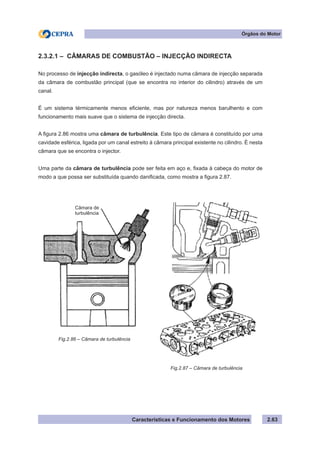 Características e Funcionamento dos Motores 2.63
Órgãos do Motor
2.3.2.1 – CÂMARAS DE COMBUSTÃO – INJECÇÃO INDIRECTA
No processo de injecção indirecta, o gasóleo é injectado numa câmara de injecção separada
da câmara de combustão principal (que se encontra no interior do cilindro) através de um
canal.
É um sistema térmicamente menos eficiente, mas por natureza menos barulhento e com
funcionamento mais suave que o sistema de injecção directa.
A figura 2.86 mostra uma câmara de turbulência. Este tipo de câmara é constituído por uma
cavidade esférica, ligada por um canal estreito à câmara principal existente no cilindro. É nesta
câmara que se encontra o injector.
Uma parte da câmara de turbulência pode ser feita em aço e, fixada à cabeça do motor de
modo a que possa ser substituída quando danificada, como mostra a figura 2.87.
Fig.2.86 – Câmara de turbulência
Fig.2.87 – Câmara de turbulência
Câmara de
turbulência
 