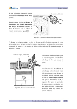 Características e Funcionamento dos Motores 2.65
Órgãos do Motor
A câmara de pré-combustão é um tipo de câmara que é implantada na cabeça do motor
e comunica com a câmara principal no cilindro através de um canal estreito, como mostra
o exemplo da figura 2.91, ou através de vários orifícios calibrados. É nesta câmara que se
encontra o injector.
A forte turbulência que se cria permite
a utilização de injectores de um único
orifício.
Existem casos, em que a câmara de
turbulência está situada lateralmente
em relação ao cilindro (colocada no
bloco do motor e não na cabeça do
motor), como mostra a figura 2.90.
Esta câmara é fabricada em aço e,
se necessário poderá ser substituída
pelo lado de fora da cabeça do
motor.
Enquanto no caso da câmara de
turbulência, a turbulência é criada
pela entrada de ar na câmara de
turbulência quando o êmbolo sobe,
no caso da câmara de pré-combus-
tão gera-se turbulência devido à
expulsão dos gases já queimados
da câmara de pré-combustão e à
sua passagem pelos canais de co-
municação entre esta câmara e a
câmara principal.
Fig.2.90 – Câmara de turbulência em posição lateral
Fig.2.91 – Câmara de pré-combustão
Câmara de turbulência
Câmara principal
Câmara de pré-combustão
 