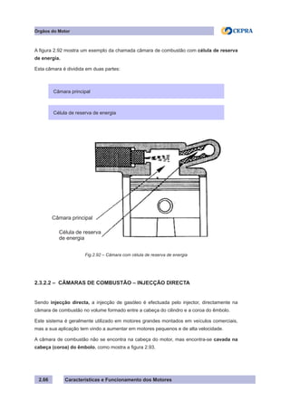 Características e Funcionamento dos Motores2.66
Órgãos do Motor
A figura 2.92 mostra um exemplo da chamada câmara de combustão com célula de reserva
de energia.
Esta câmara é dividida em duas partes:
2.3.2.2 – CÂMARAS DE COMBUSTÃO – INJECÇÃO DIRECTA
Sendo injecção directa, a injecção de gasóleo é efectuada pelo injector, directamente na
câmara de combustão no volume formado entre a cabeça do cilindro e a coroa do êmbolo.
Este sistema é geralmente utilizado em motores grandes montados em veículos comerciais,
mas a sua aplicação tem vindo a aumentar em motores pequenos e de alta velocidade.
A câmara de combustão não se encontra na cabeça do motor, mas encontra-se cavada na
cabeça (coroa) do êmbolo, como mostra a figura 2.93.
Câmara principal
Célula de reserva de energia
Fig.2.92 – Câmara com célula de reserva de energia
Célula de reserva
de energia
Câmara principal
 
