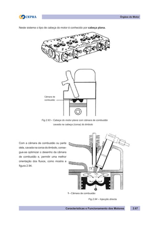 Características e Funcionamento dos Motores 2.67
Órgãos do Motor
Neste sistema o tipo de cabeça do motor é conhecido por cabeça plana.
Com a câmara de combustão ou parte
dela, cavada na coroa do êmbolo, conse-
gue-se optimizar o desenho da câmara
de combustão e, permitir uma melhor
orientação dos fluxos, como mostra a
figura 2.94.
Fig.2.93 – Cabeça do motor plana com câmara de combustão
			 cavada na cabeça (coroa) do êmbolo
Fig.2.94 – Injecção directa
1 - Câmara de combustão
Câmara de
combustão
 