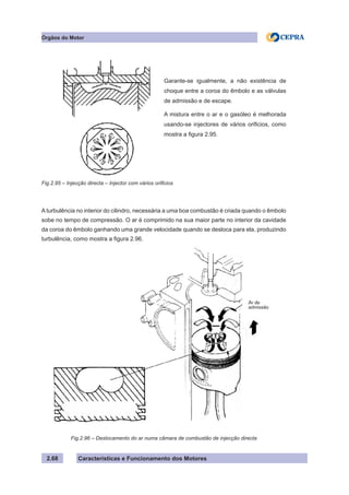 Características e Funcionamento dos Motores2.68
Órgãos do Motor
A turbulência no interior do cilindro, necessária a uma boa combustão é criada quando o êmbolo
sobe no tempo de compressão. O ar é comprimido na sua maior parte no interior da cavidade
da coroa do êmbolo ganhando uma grande velocidade quando se desloca para ela, produzindo
turbulência, como mostra a figura 2.96.
Fig.2.95 – Injecção directa – Injector com vários orificios
Fig.2.96 – Deslocamento do ar numa câmara de combustão de injecção directa
Garante-se igualmente, a não existência de
choque entre a coroa do êmbolo e as válvulas
de admissão e de escape.
A mistura entre o ar e o gasóleo é melhorada
usando-se injectores de vários orificios, como
mostra a figura 2.95.
Ar de
admissão
 