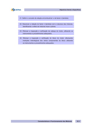 Características e Funcionamento dos Motores E.3
21. Definir o conceito de relação ar/combustível e de factor λ (lambda).
22. Descrever a relação do factor λ (lambda) com a natureza das misturas,
identificando o efeito de misturas ricas e pobres.
23. Efectuar a inspecção e verificação da cabeça do motor, utilizando os
instrumentos e procedimentos adequados.
24. Efectuar a inspecção e verificação do bloco do motor, efectuando
medições metrológicas dos vários componentes do bloco utilizando
os instrumentos e procedimentos adequados.
Objectivos Gerais e Específicos
 
